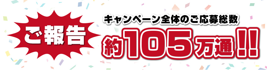 ご報告 キャンペーン全体のご応募総数 約105万通!!