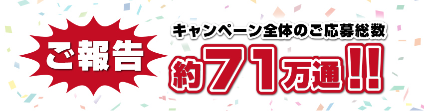 ご報告 キャンペーン全体のご応募総数 約71万通!!